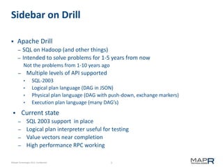 3©MapR Technologies 2013- Confidential
Sidebar on Drill
 Apache Drill
– SQL on Hadoop (and other things)
– Intended to solve problems for 1-5 years from now
Not the problems from 1-10 years ago
– Multiple levels of API supported
• SQL-2003
• Logical plan language (DAG in JSON)
• Physical plan language (DAG with push-down, exchange markers)
• Execution plan language (many DAG’s)
 Current state
– SQL 2003 support in place
– Logical plan interpreter useful for testing
– Value vectors near completion
– High performance RPC working
 
