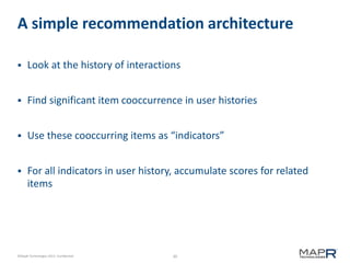 30©MapR Technologies 2013- Confidential
A simple recommendation architecture
 Look at the history of interactions
 Find significant item cooccurrence in user histories
 Use these cooccurring items as “indicators”
 For all indicators in user history, accumulate scores for related
items
 