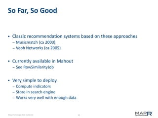 41©MapR Technologies 2013- Confidential
So Far, So Good
 Classic recommendation systems based on these approaches
– Musicmatch (ca 2000)
– Veoh Networks (ca 2005)
 Currently available in Mahout
– See RowSimilarityJob
 Very simple to deploy
– Compute indicators
– Store in search engine
– Works very well with enough data
 
