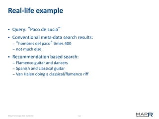 53©MapR Technologies 2013- Confidential
Real-life example
 Query: “Paco de Lucia”
 Conventional meta-data search results:
– “hombres del paco” times 400
– not much else
 Recommendation based search:
– Flamenco guitar and dancers
– Spanish and classical guitar
– Van Halen doing a classical/flamenco riff
 