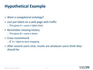 55©MapR Technologies 2013- Confidential
Hypothetical Example
 Want a navigational ontology?
 Just put labels on a web page with traffic
– This gives A = users x label clicks
 Remember viewing history
– This gives B = users x items
 Cross recommend
– B’A = label to item mapping
 After several users click, results are whatever users think they
should be
 