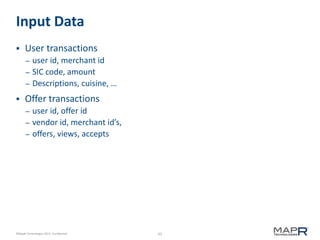 63©MapR Technologies 2013- Confidential
Input Data
 User transactions
– user id, merchant id
– SIC code, amount
– Descriptions, cuisine, …
 Offer transactions
– user id, offer id
– vendor id, merchant id’s,
– offers, views, accepts
 