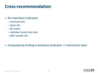 65©MapR Technologies 2013- Confidential
Cross-recommendation
 Per merchant indicators
– merchant id’s
– chain id’s
– SIC codes
– indicator terms from text
– offer vendor id’s
 Computed by finding anomalous (indicator => merchant) rates
 