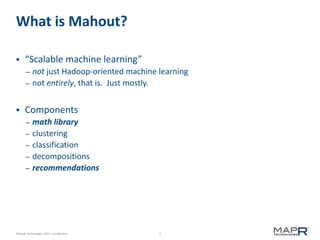 7©MapR Technologies 2013- Confidential
What is Mahout?
 “Scalable machine learning”
– not just Hadoop-oriented machine learning
– not entirely, that is. Just mostly.
 Components
– math library
– clustering
– classification
– decompositions
– recommendations
 
