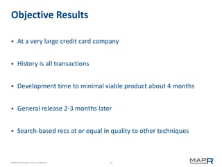 73©MapR Technologies 2013- Confidential
Objective Results
 At a very large credit card company
 History is all transactions
 Development time to minimal viable product about 4 months
 General release 2-3 months later
 Search-based recs at or equal in quality to other techniques
 
