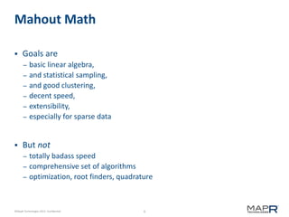 9©MapR Technologies 2013- Confidential
Mahout Math
 Goals are
– basic linear algebra,
– and statistical sampling,
– and good clustering,
– decent speed,
– extensibility,
– especially for sparse data
 But not
– totally badass speed
– comprehensive set of algorithms
– optimization, root finders, quadrature
 