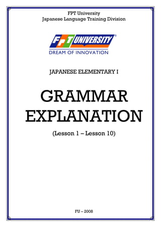 FPT University
Japanese Language Training Division
JAPANESE ELEMENTARY I
GRAMMAR
EXPLANATION
(Lesson 1 – Lesson 10)
FU – 2008
 