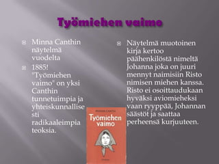    Minna Canthin         Näytelmä muotoinen
    näytelmä               kirja kertoo
    vuodelta               päähenkilöstä nimeltä
   1885!                  Johanna joka on juuri
    "Työmiehen             mennyt naimisiin Risto
    vaimo" on yksi         nimisen miehen kanssa.
    Canthin                Risto ei osoittaudukaan
    tunnetuimpia ja        hyväksi aviomieheksi
    yhteiskunnallise       vaan ryyppää, Johannan
    sti                    säästöt ja saattaa
    radikaaleimpia         perheensä kurjuuteen.
    teoksia.
 