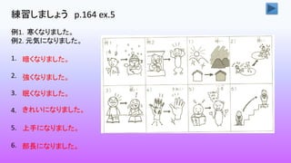 練習しましょう p.164 ex.5
例1．寒くなりました。
例2. 元気になりました。
1.
2.
3.
4.
5.
6.
暗くなりました。
強くなりました。
眠くなりました。
きれいになりました。
上手になりました。
部長になりました。
 