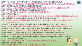 たくや：ジェーンさん、日本に来て、もう一ヶ月たちましたね。日本にはもう慣れましたか。
ジェーン：はい。少し慣れました。日本語は難しいですが、毎日話していますから、少し上手になりました。
たくや：そうですか。よかったですね。友達はできましたか。
ジェーン：はい。たくさんできましたよ。大学の寮に住んでいますから、いろいろな国の人がいます。
たくや：そうですか。楽しそうですね。でも、大変じゃないですか。
ジェーン：そうですね。少し大変です。たとえば、掃除や洗濯などです。
たくや：どうしてですか。
ジェーン：休みの日は、みんな掃除をしたり、洗濯をしたりしたいですから、掃除機や洗濯機をみんな使います。
たくや：なるほど。でも、休みの日は、町に行ったり、友達と遊んだりしませんか。
ジェーン：はい、しますよ。先週の日曜日、東京スカイツリーに上りました。高いところは嫌いですから、
こわくなりました。
たくや：そうですか。僕は、高いところが好きですよ。今度の週末は、どこに行きたいですか。
ジェーン：そうですねぇ。有名なお寺や神社に行きたいです。たとえば、浅草の浅草寺に行きたいです。
たくや：そうですか。お寺は、おもしろいですか。日本は、お寺や神社が多いですから、つまらないです。
ジェーン：そんなことはありませんよ。大きくて静かですから、穏やかな気分になります。
たくや：ふーん。。。。そうですか。あ、もうすぐ僕の誕生日です。パーティーに来ませんか。
ジェーン：え？パーティーですか。日本で誕生日パーティーは、めずらしいですね。行きたいです。
たくや：大人は、あまり誕生日パーティーをしませんが、外国からの友達をたくさん知っていますから、
みんなを紹介したいです。
ジェーン：あ、いいですね。じゃあ、パーティーの準備が、いそがしくなりますね。
たくや：ええ、でも楽しみです。
ジェーン：そうですね。じゃあ、パーティーを楽しみにしています。
 