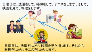 日曜日は、洗濯をしたり、映画を見たりします。それから、
料理をしたり、テニスをしたりします。
日曜日は、洗濯をして、掃除をして、テニスをします。そして、
映画を見て、料理をします。
 