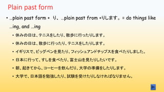 Plain past form
• …plain past form + り、 …plain past from +りします。 = do things like
…ing, and …ing
• 休みの日は、テニスをしたり、散歩に行ったりします。
• 休みの日は、散歩に行ったり、テニスをしたりします。
• イギリスで、ビッグベンを見たり、フィッシュアンドチップスを食べたりしました。
• 日本に行って、すしを食べたり、富士山を見たりしたいです。
• 朝、起きてから、コーヒーを飲んだり、大学の準備をしたりします。
• 大学で、日本語を勉強したり、試験を受けたりしなければなりません。
 