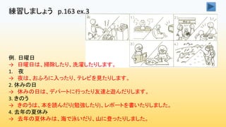 練習しましょう p.163 ex.3
例．日曜日
→ 日曜日は、掃除したり、洗濯したりします。
1. 夜
→ 夜は、おふろに入ったり、テレビを見たりします。
2. 休みの日
→ 休みの日は、デパートに行ったり友達と遊んだりします。
3. きのう
→ きのうは、本を読んだり(勉強したり)、レポートを書いたりしました。
4. 去年の夏休み
→ 去年の夏休みは、海で泳いだり、山に登ったりしました。
 