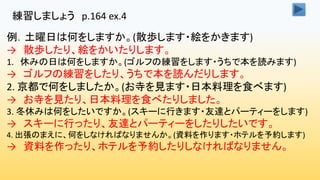 練習しましょう p.164 ex.4
例．土曜日は何をしますか。(散歩します・絵をかきます)
→ 散歩したり、絵をかいたりします。
1. 休みの日は何をしますか。(ゴルフの練習をします・うちで本を読みます)
→ ゴルフの練習をしたり、うちで本を読んだりします。
2. 京都で何をしましたか。(お寺を見ます・日本料理を食べます)
→ お寺を見たり、日本料理を食べたりしました。
3. 冬休みは何をしたいですか。(スキーに行きます・友達とパーティーをします)
→ スキーに行ったり、友達とパーティーをしたりしたいです。
4. 出張のまえに、何をしなければなりませんか。(資料を作ります・ホテルを予約します)
→ 資料を作ったり、ホテルを予約したりしなければなりません。
 