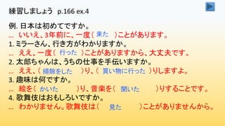 練習しましょう p.166 ex.4
例. 日本は初めてですか。
… いいえ、3年前に、一度（ ）ことがあります。
1. ミラーさん、行き方がわかりますか。
… ええ、一度（ ）ことがありますから、大丈夫です。
2. 太郎ちゃんは、うちの仕事を手伝いますか。
… ええ、（ ）り、（ ）りしますよ。
3. 趣味は何ですか。
… 絵を（ ）り、音楽を（ ）りすることです。
4. 歌舞伎はおもしろいですか。
… わかりません。歌舞伎は（ ）ことがありませんから。
来た
行った
掃除をした 買い物に行った
かいた 聞いた
見た
 