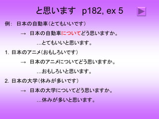 と思います p182, ex 5
例： 日本の自動車（とてもいいです）
→ 日本の自動車についてどう思いますか。
…とてもいいと思います。
1．日本のアニメ（おもしろいです）
→ 日本のアニメについてどう思いますか。
…おもしろいと思います。
2．日本の大学（休みが多いです）
→ 日本の大学についてどう思いますか。
…休みが多いと思います。
 