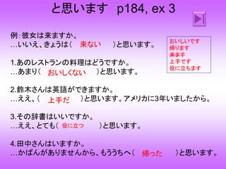と思います p184, ex 3
例：彼女は来ますか。
…いいえ、きょうは（ ）と思います。
1.あのレストランの料理はどうですか。
…あまり（ ）と思います。
2.鈴木さんは英語ができますか。
…ええ、（ ）と思います。アメリカに3年いましたから。
3.その辞書はいいですか。
…ええ、とても（ ）と思います。
4.田中さんはいますか。
…かばんがありませんから、もううちへ（ ）と思います。
来ない
おいしくない
上手だ
役に立つ
帰った
おいしいです
帰ります
来ます
上手です
役に立ちます
 