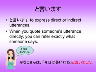 と言います
• と言います to express direct or indirect
utterances.
• When you quote someone’s utterance
directly, you can refer exactly what
someone says.
今日は、
暑いわね。
かなこさんは、「今日は暑いわね」と言いました。
 