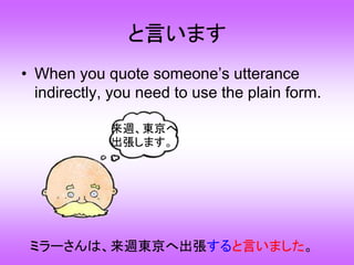 と言います
• When you quote someone’s utterance
indirectly, you need to use the plain form.
ミラーさんは、来週東京へ出張すると言いました。
来週、東京へ
出張します。
 