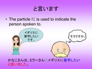 と言います
• The particle に is used to indicate the
person spoken to.
かなこさんは、ミラーさんにイギリスに留学したい
と言いました。
そうですか。
イギリスに
留学したい
です。
 