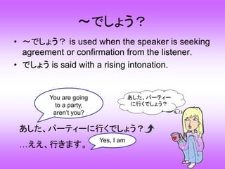～でしょう？
• ～でしょう？ is used when the speaker is seeking
agreement or confirmation from the listener.
• でしょう is said with a rising intonation.
あした、パーティーに行くでしょう？
…ええ、行きます。
あした、パーティー
に行くでしょう？
You are going
to a party,
aren’t you?
Yes, I am
 