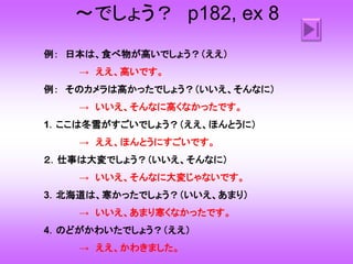 ～でしょう？ p182, ex 8
例： 日本は、食べ物が高いでしょう？（ええ）
→ ええ、高いです。
例： そのカメラは高かったでしょう？（いいえ、そんなに）
→ いいえ、そんなに高くなかったです。
1．ここは冬雪がすごいでしょう？（ええ、ほんとうに）
→ ええ、ほんとうにすごいです。
２．仕事は大変でしょう？（いいえ、そんなに）
→ いいえ、そんなに大変じゃないです。
3．北海道は、寒かったでしょう？（いいえ、あまり）
→ いいえ、あまり寒くなかったです。
4．のどがかわいたでしょう？（ええ）
→ ええ、かわきました。
 