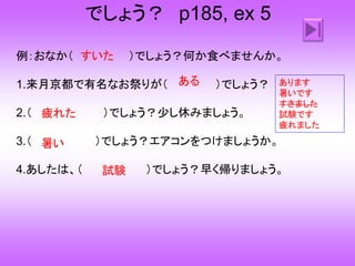でしょう？ p185, ex 5
例：おなか（ ）でしょう？何か食べませんか。
1.来月京都で有名なお祭りが（ ）でしょう？
2.（ ）でしょう？少し休みましょう。
3.（ ）でしょう？エアコンをつけましょうか。
4.あしたは、（ ）でしょう？早く帰りましょう。
すいた
ある
疲れた
暑い
試験
あります
暑いです
すきました
試験です
疲れました
 