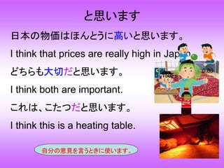 と思います
日本の物価はほんとうに高いと思います。
I think that prices are really high in Japan.
どちらも大切だと思います。
I think both are important.
これは、こたつだと思います。
I think this is a heating table.
自分の意見を言うときに使います。
150円
￡0.80
 
