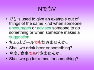 NでもＶ
• でも is used to give an example out of
things of the same kind when someone
encourages or advises someone to do
something or when someone makes a
suggestion.
• ちょっとビールでも飲みませんか。
• Shall we drink beer or something?
• 今度、食事でも行きませんか。
• Shall we go for a meal or something?
 