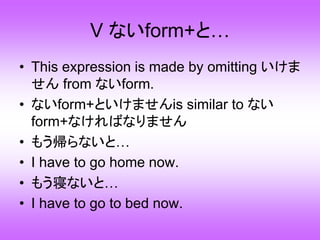 V ないform+と…
• This expression is made by omitting いけま
せん from ないform.
• ないform+といけませんis similar to ない
form+なければなりません
• もう帰らないと…
• I have to go home now.
• もう寝ないと…
• I have to go to bed now.
 