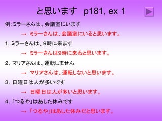 と思います p181, ex 1
例：ミラーさんは、会議室にいます
→ ミラーさんは、会議室にいると思います。
1．ミラーさんは、９時に来ます
→ ミラーさんは９時に来ると思います。
２．マリアさんは、運転しません
→ マリアさんは、運転しないと思います。
３．日曜日は人が多いです
→ 日曜日は人が多いと思います。
４．「つるや」はあした休みです
→ 「つるや」はあした休みだと思います。
 