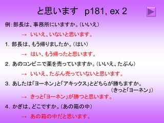 と思います p181, ex 2
例：部長は、事務所にいますか。（いいえ）
→ いいえ、いないと思います。
1．部長は、もう帰りましたか。（はい）
→ はい、もう帰ったと思います。
２．あのコンビニで薬を売っていますか。（いいえ、たぶん）
→ いいえ、たぶん売っていないと思います。
３．あしたは「ヨーネン」と「アキックス｣とどちらが勝ちますか。
（きっと「ヨーネン」）
→ きっと「ヨーネン」が勝つと思います。
４．かぎは、どこですか。（あの箱の中）
→ あの箱の中だと思います。
 