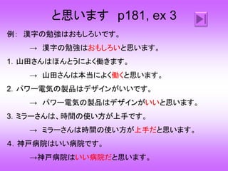 と思います p181, ex 3
例： 漢字の勉強はおもしろいです。
→ 漢字の勉強はおもしろいと思います。
1．山田さんはほんとうによく働きます。
→ 山田さんは本当によく働くと思います。
2．パワー電気の製品はデザインがいいです。
→ パワー電気の製品はデザインがいいと思います。
3．ミラーさんは、時間の使い方が上手です。
→ ミラーさんは時間の使い方が上手だと思います。
４．神戸病院はいい病院です。
→神戸病院はいい病院だと思います。
 