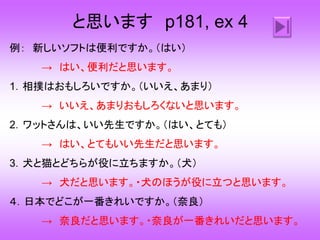 と思います p181, ex 4
例： 新しいソフトは便利ですか。（はい）
→ はい、便利だと思います。
1．相撲はおもしろいですか。（いいえ、あまり）
→ いいえ、あまりおもしろくないと思います。
2．ワットさんは、いい先生ですか。（はい、とても）
→ はい、とてもいい先生だと思います。
3．犬と猫とどちらが役に立ちますか。（犬）
→ 犬だと思います。・犬のほうが役に立つと思います。
４．日本でどこが一番きれいですか。（奈良）
→ 奈良だと思います。・奈良が一番きれいだと思います。
 
