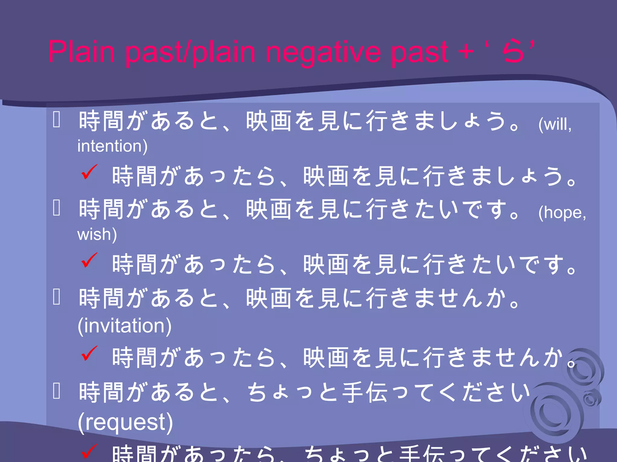  時間があると、映画を見に行きましょう。 (will,
intention)
 時間があったら、映画を見に行きましょう。
 時間があると、映画を見に行きたいです。 (hope,
wish)
 時間があったら、映画を見に行きたいです。
 時間があると、映画を見に行きませんか。
(invitation)
 時間があったら、映画を見に行きませんか。
 時間があると、ちょっと手伝ってください
(request)
Plain past/plain negative past + ‘ ’ら
 