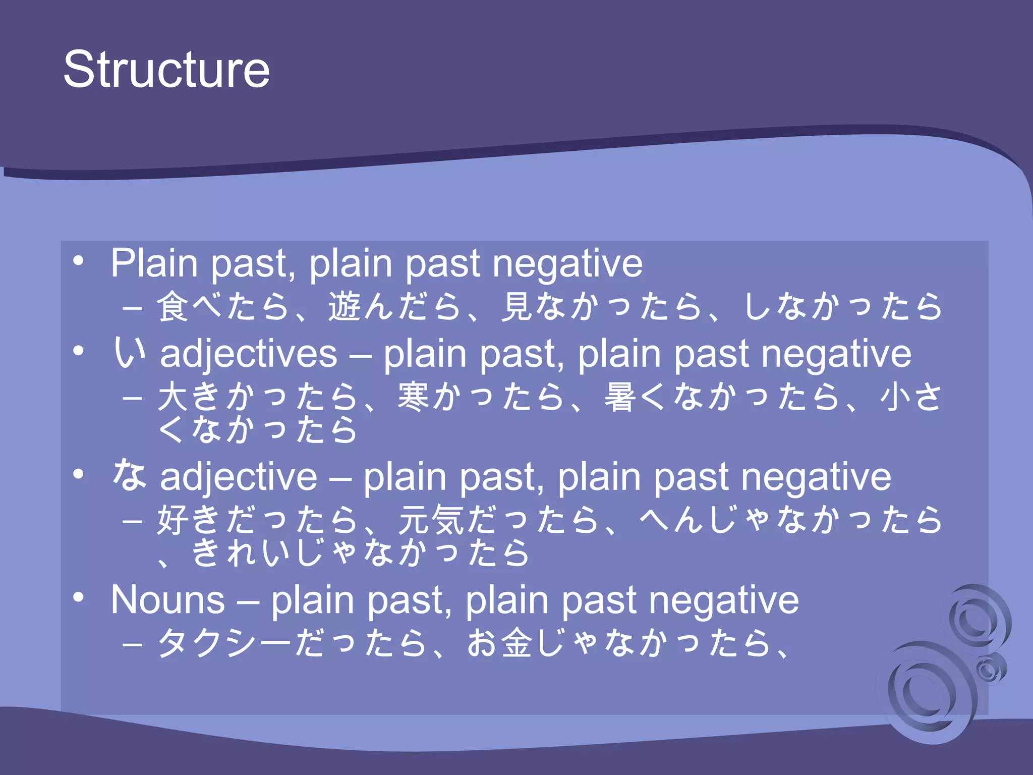 Structure
• Plain past, plain past negative
– 食べたら、遊んだら、見なかったら、しなかったら
• い adjectives – plain past, plain past negative
– 大きかったら、寒かったら、暑くなかったら、小さ
くなかったら
• な adjective – plain past, plain past negative
– 好きだったら、元気だったら、へんじゃなかったら
、きれいじゃなかったら
• Nouns – plain past, plain past negative
– タクシーだったら、お金じゃなかったら、
 