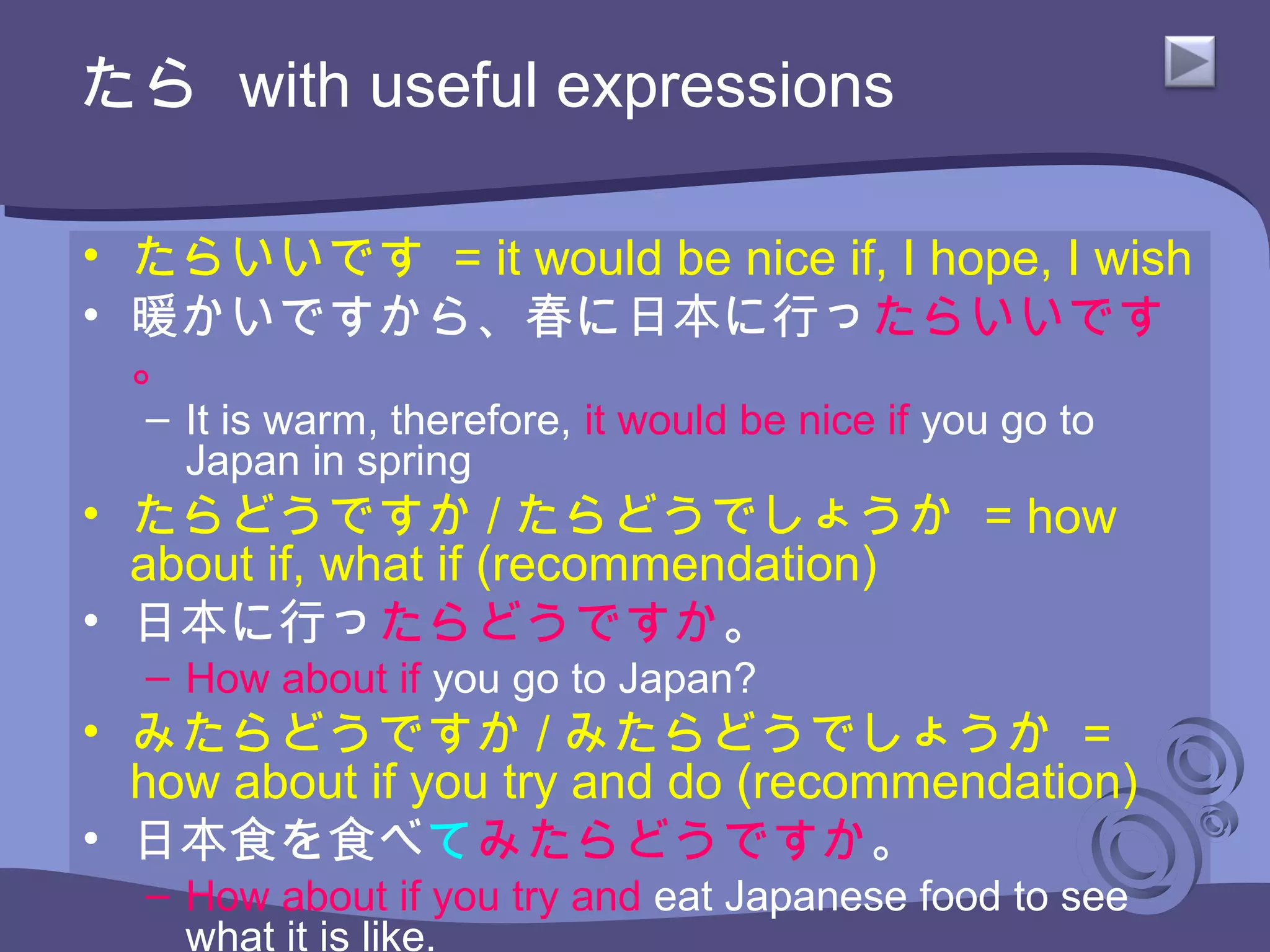 たら with useful expressions
• たらいいです = it would be nice if, I hope, I wish
• 暖かいですから、春に日本に行ったらいいです
。
– It is warm, therefore, it would be nice if you go to
Japan in spring
• たらどうですか / たらどうでしょうか = how
about if, what if (recommendation)
• 日本に行ったらどうですか。
– How about if you go to Japan?
• みたらどうですか / みたらどうでしょうか =
how about if you try and do (recommendation)
• 日本食を食べてみたらどうですか。
– How about if you try and eat Japanese food to see
what it is like.
 