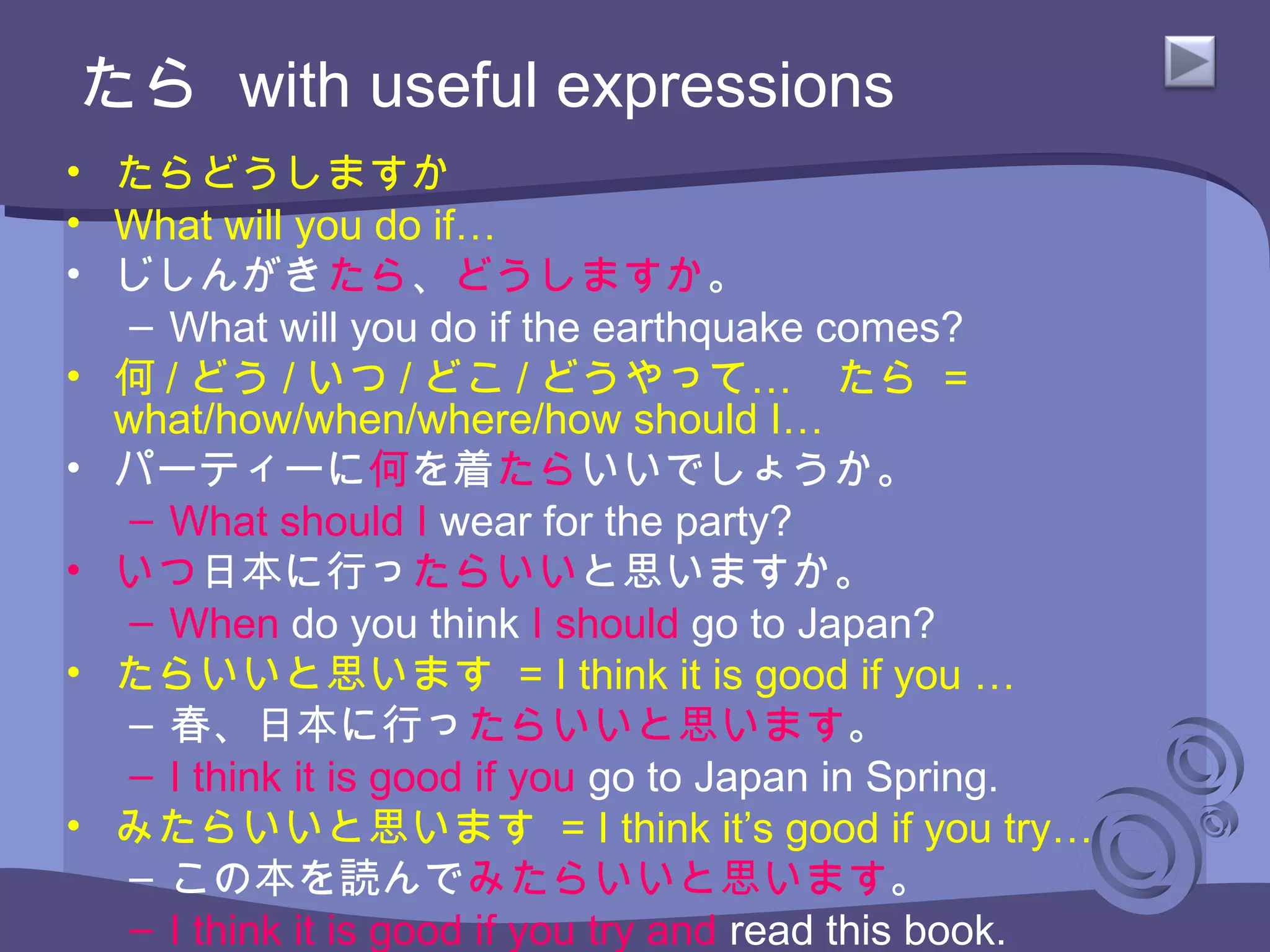 たら with useful expressions
• たらどうしますか
• What will you do if…
• じしんがきたら、どうしますか。
– What will you do if the earthquake comes?
• 何 / どう / いつ / どこ / …どうやって 　たら =
what/how/when/where/how should I…
• パーティーに何を着たらいいでしょうか。
– What should I wear for the party?
• いつ日本に行ったらいいと思いますか。
– When do you think I should go to Japan?
• たらいいと思います = I think it is good if you …
– 春、日本に行ったらいいと思います。
– I think it is good if you go to Japan in Spring.
• みたらいいと思います = I think it’s good if you try…
– この本を読んでみたらいいと思います。
– I think it is good if you try and read this book.
 