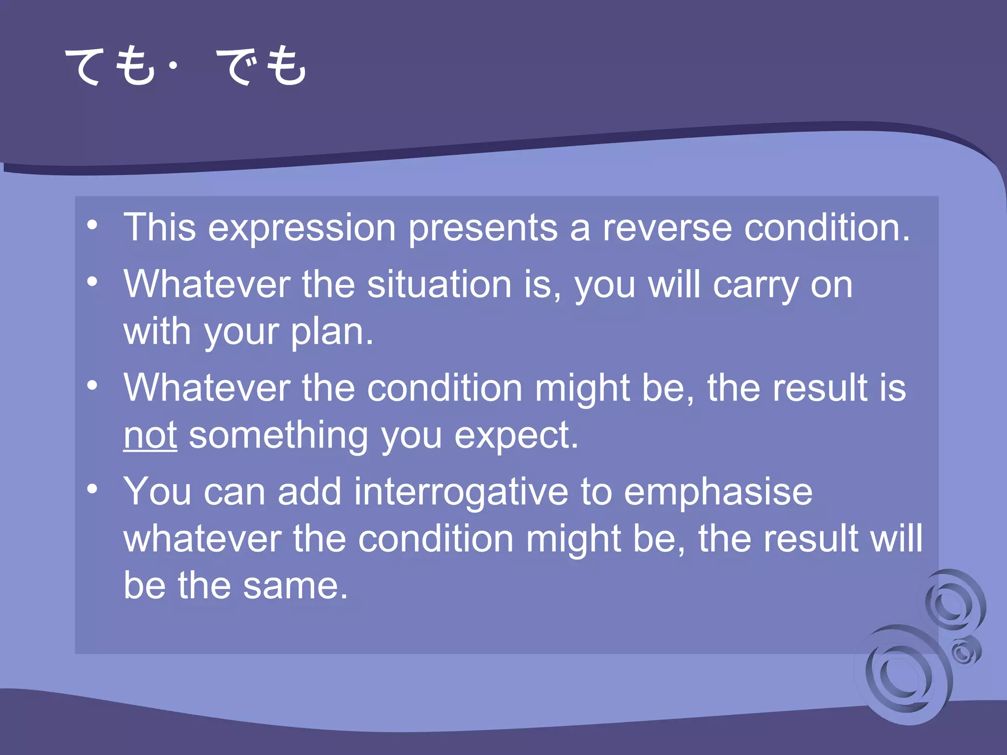 ても・でも
• This expression presents a reverse condition.
• Whatever the situation is, you will carry on
with your plan.
• Whatever the condition might be, the result is
not something you expect.
• You can add interrogative to emphasise
whatever the condition might be, the result will
be the same.
 