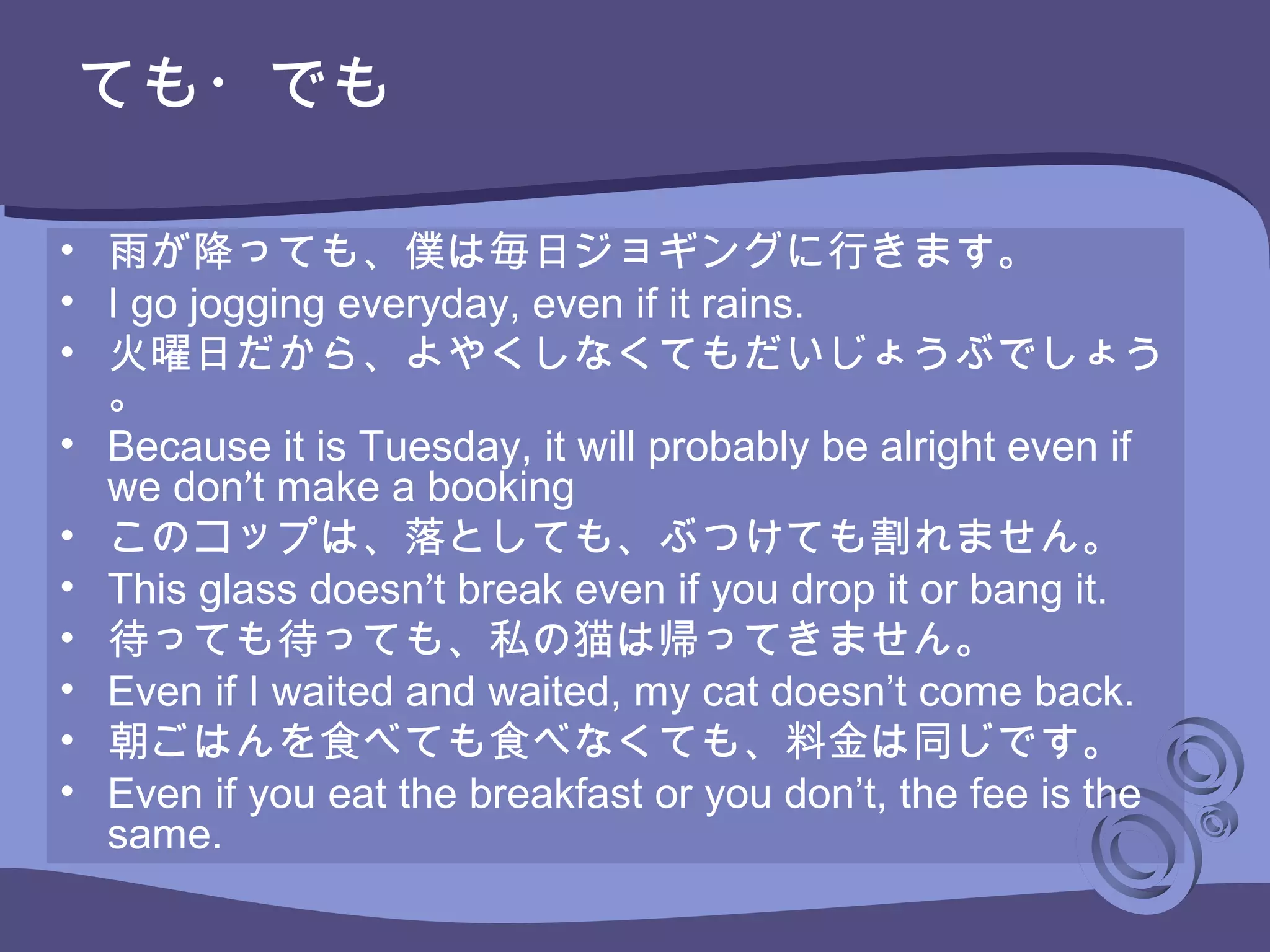 • 雨が降っても、僕は毎日ジョギングに行きます。
• I go jogging everyday, even if it rains.
• 火曜日だから、よやくしなくてもだいじょうぶでしょう
。
• Because it is Tuesday, it will probably be alright even if
we don’t make a booking
• このコップは、落としても、ぶつけても割れません。
• This glass doesn’t break even if you drop it or bang it.
• 待っても待っても、私の猫は帰ってきません。
• Even if I waited and waited, my cat doesn’t come back.
• 朝ごはんを食べても食べなくても、料金は同じです。
• Even if you eat the breakfast or you don’t, the fee is the
same.
ても・でも
 