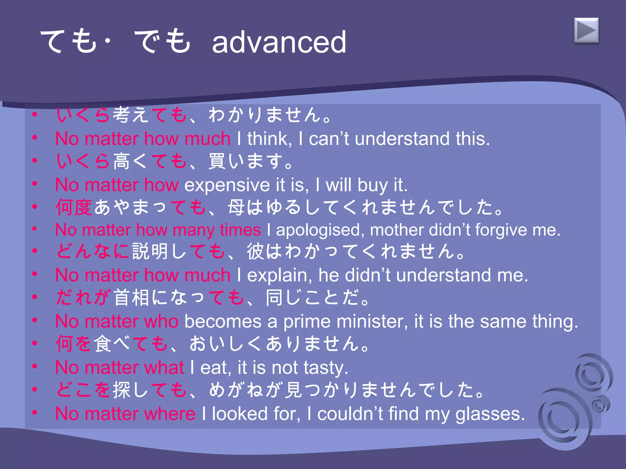• いくら考えても、わかりません。
• No matter how much I think, I can’t understand this.
• いくら高くても、買います。
• No matter how expensive it is, I will buy it.
• 何度あやまっても、母はゆるしてくれませんでした。
• No matter how many times I apologised, mother didn’t forgive me.
• どんなに説明しても、彼はわかってくれません。
• No matter how much I explain, he didn’t understand me.
• だれが首相になっても、同じことだ。
• No matter who becomes a prime minister, it is the same thing.
• 何を食べても、おいしくありません。
• No matter what I eat, it is not tasty.
• どこを探しても、めがねが見つかりませんでした。
• No matter where I looked for, I couldn’t find my glasses.
ても・でも advanced
 