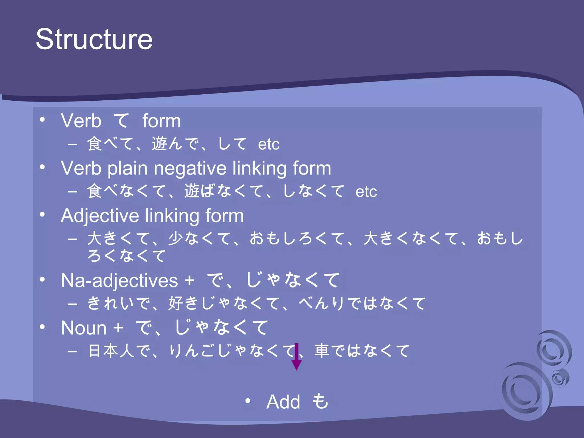 • Verb て form
– 食べて、遊んで、して etc
• Verb plain negative linking form
– 食べなくて、遊ばなくて、しなくて etc
• Adjective linking form
– 大きくて、少なくて、おもしろくて、大きくなくて、おもし
ろくなくて
• Na-adjectives + で、じゃなくて
– きれいで、好きじゃなくて、べんりではなくて
• Noun + で、じゃなくて
– 日本人で、りんごじゃなくて、車ではなくて
• Add も
Structure
 