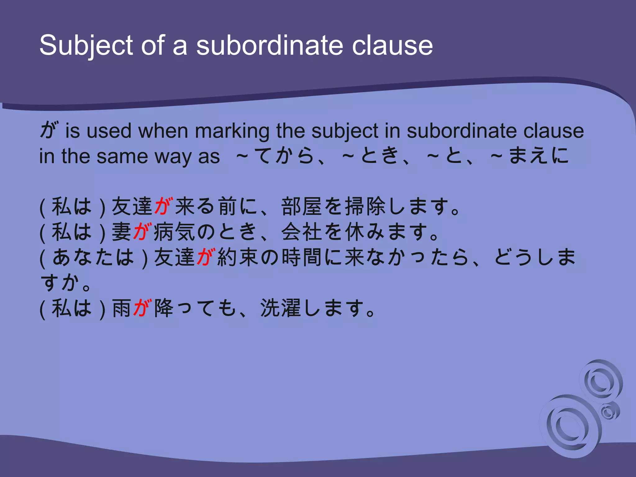Subject of a subordinate clause
が is used when marking the subject in subordinate clause
in the same way as ～てから、～とき、～と、～まえに
( 私は ) 友達が来る前に、部屋を掃除します。
( 私は ) 妻が病気のとき、会社を休みます。
( あなたは ) 友達が約束の時間に来なかったら、どうしま
すか。
( 私は ) 雨が降っても、洗濯します。
 