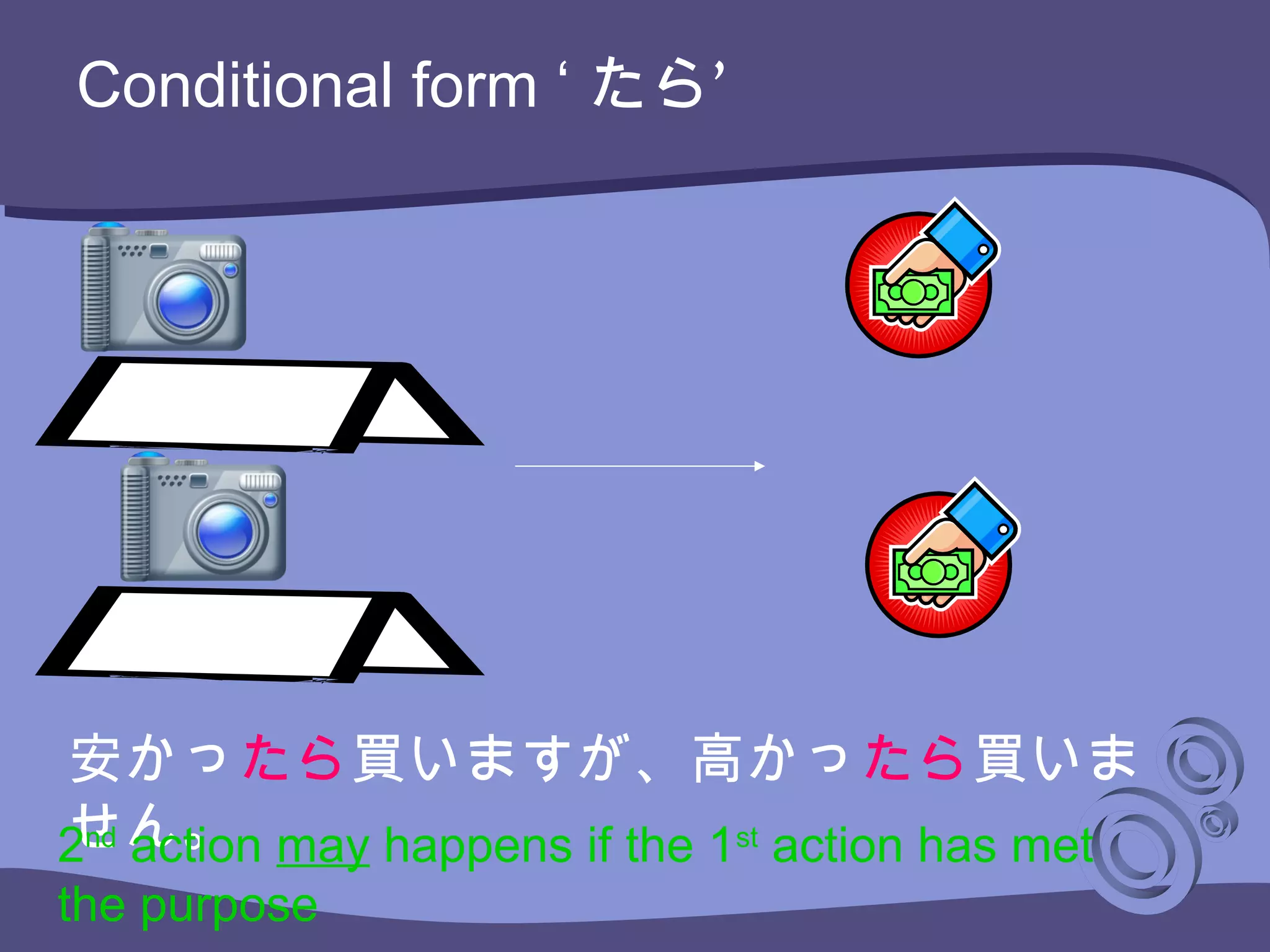 Conditional form ‘ ’たら
安かったら買いますが、高かったら買いま
せん。2nd
action may happens if the 1st
action has met
the purpose
 