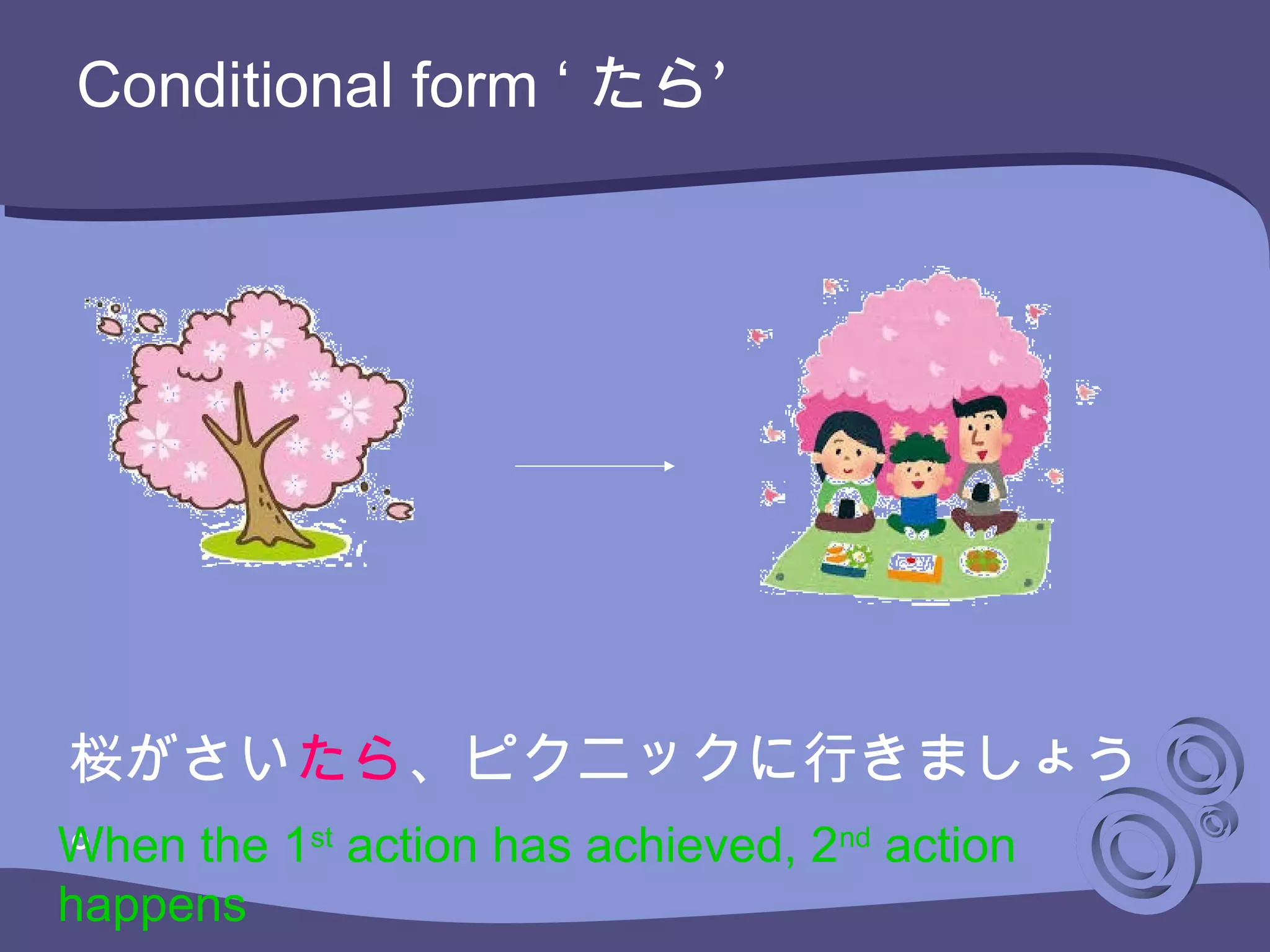 Conditional form ‘ ’たら
桜がさいたら、ピクニックに行きましょう
。When the 1st
action has achieved, 2nd
action
happens
 