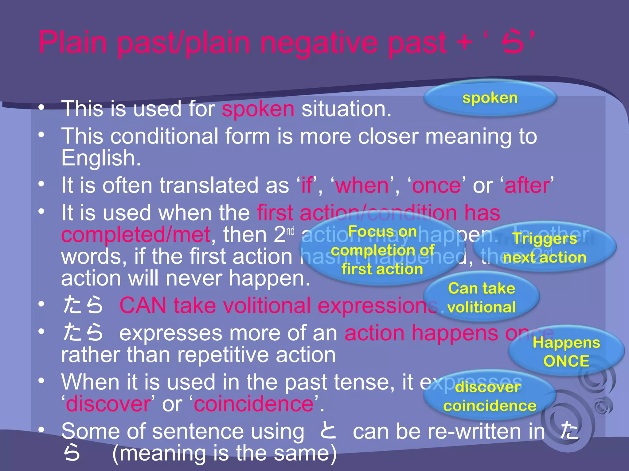 Plain past/plain negative past + ‘ ’ら
• This is used for spoken situation.
• This conditional form is more closer meaning to
English.
• It is often translated as ‘if’, ‘when’, ‘once’ or ‘after’
• It is used when the first action/condition has
completed/met, then 2nd
action may happen. In other
words, if the first action hasn’t happened, then 2nd
action will never happen.
• たら CAN take volitional expressions.
• たら expresses more of an action happens once
rather than repetitive action
• When it is used in the past tense, it expresses
‘discover’ or ‘coincidence’.
• Some of sentence using と can be re-written in た
ら　 (meaning is the same)
spoken
Focus on
completion of
first action
Can take
volitional
Happens
ONCE
discover
coincidence
Triggers
next action
 
