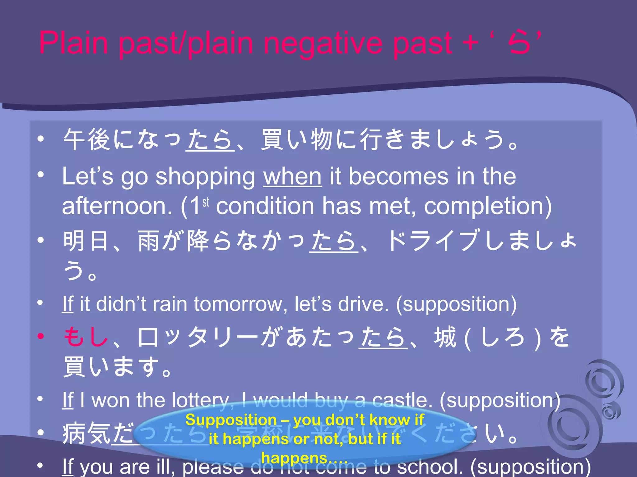 Plain past/plain negative past + ‘ ’ら
• 午後になったら、買い物に行きましょう。
• Let’s go shopping when it becomes in the
afternoon. (1st
condition has met, completion)
• 明日、雨が降らなかったら、ドライブしましょ
う。
• If it didn’t rain tomorrow, let’s drive. (supposition)
• もし、ロッタリーがあたったら、城 ( しろ ) を
買います。
• If I won the lottery, I would buy a castle. (supposition)
• 病気だったら、学校に来ないでください。
• If you are ill, please do not come to school. (supposition)
Supposition – you don’t know if
it happens or not, but if it
happens….
 