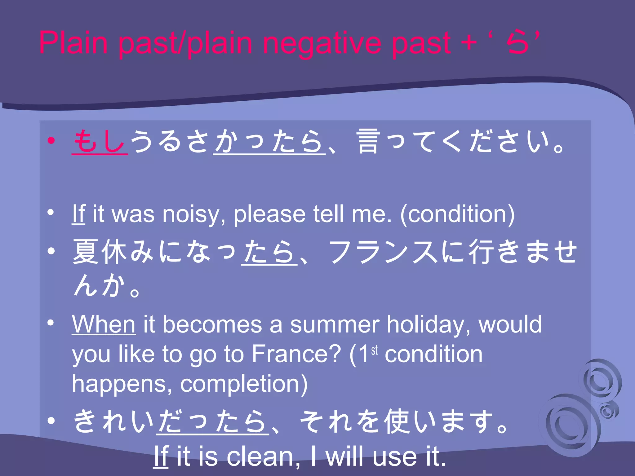 Plain past/plain negative past + ‘ ’ら
• もしうるさかったら、言ってください。
• If it was noisy, please tell me. (condition)
• 夏休みになったら、フランスに行きませ
んか。
• When it becomes a summer holiday, would
you like to go to France? (1st
condition
happens, completion)
• きれいだったら、それを使います。
If it is clean, I will use it.
 