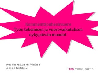 Kommenttipuheenvuoro
      Työn tekemisen ja vuorovaikutuksen
               nykypäivän muodot




Tehdään tulevaisuus yhdessä
Logomo 12.3.2012                 Tmi Minna Valtari
 