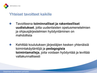Osaamisen ja sivistyksen parhaaksi
Tavoitteena toiminnalliset ja rakenteelliset
uudistukset, jotta uudenlaisten opetusmenetelmien
ja ohjausjärjestelmien hyödyntäminen on
mahdollista
Kehittää koulutuksen järjestäjien kesken yhtenäisiä
toimintakäytäntöjä ja pedagogisia
toimintamalleja, joita voidaan hyödyntää ja levittää
valtakunnallisesti
Yhteiset tavoitteet kaikille
 